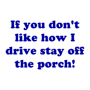 If you don't like how I drive stay off the porch!