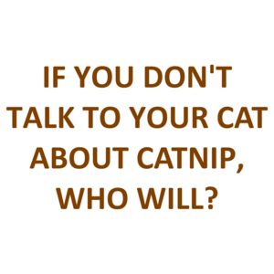 IF YOU DON'T TALK TO YOUR CAT ABOUT CATNIP, WHO WILL?