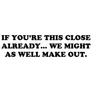 IF YOU'RE THIS CLOSE ALREADY... WE MIGHT AS WELL MAKE OUT.