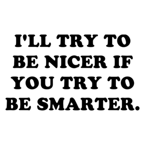 I'LL TRY TO BE NICER IF YOU TRY TO BE SMARTER.