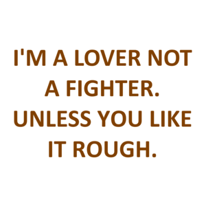 I'M A LOVER NOT A FIGHTER. UNLESS YOU LIKE IT ROUGH.