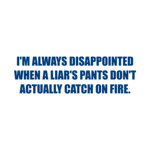 I'M ALWAYS DISAPPOINTED WHEN A LIAR'S PANTS DON'T ACTUALLY CATCH ON FIRE.