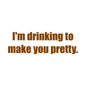 I'm drinking to make you pretty.