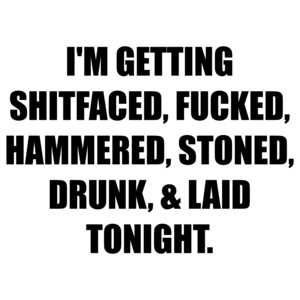 I'M GETTING SHITFACED, FUCKED, HAMMERED, STONED, DRUNK, & LAID TONIGHT.