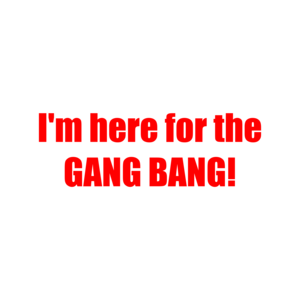 I'm here for the GANG BANG!