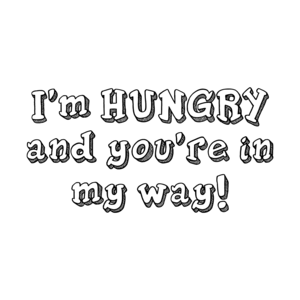 I'm HUNGRY and you're in my way!