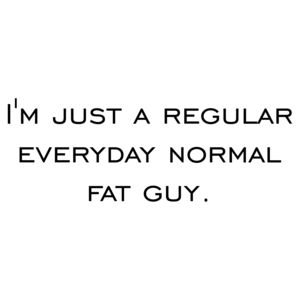 I'm just a regular everyday normal fat guy.