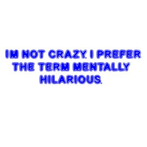 I'M NOT CRAZY. I PREFER THE TERM MENTALLY HILARIOUS.