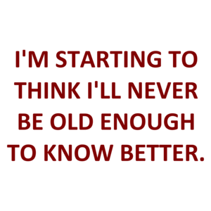 I'M STARTING TO THINK I'LL NEVER BE OLD ENOUGH TO KNOW BETTER.