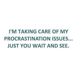 I'M TAKING CARE OF MY PROCRASTINATION ISSUES... JUST YOU WAIT AND SEE.