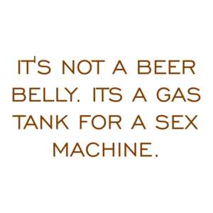 IT'S NOT A BEER BELLY. ITS A GAS TANK FOR A SEX MACHINE.