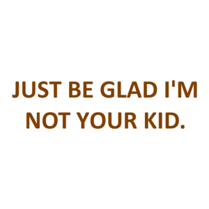 JUST BE GLAD I'M NOT YOUR KID.