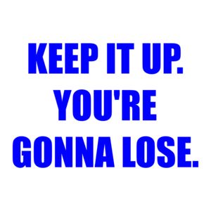 KEEP IT UP. YOU'RE GONNA LOSE.