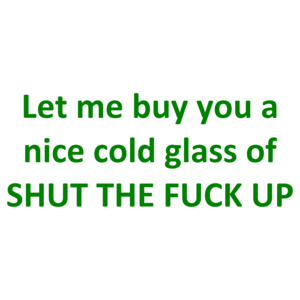 Let me buy you a nice cold glass of SHUT THE FUCK UP