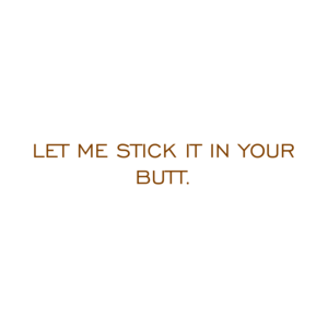 LET ME STICK IT IN YOUR BUTT.