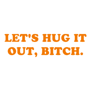 LET'S HUG IT OUT, BITCH.