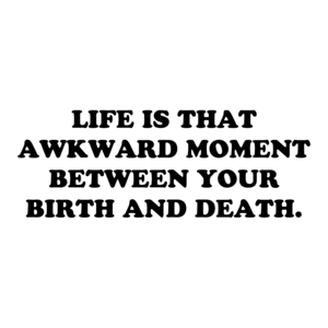LIFE IS THAT AWKWARD MOMENT BETWEEN YOUR BIRTH AND DEATH.
