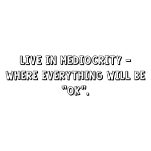 Live in mediocrity - where everything will be "ok".