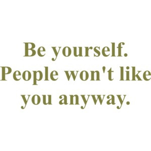 Be yourself. People won't like you anyway.