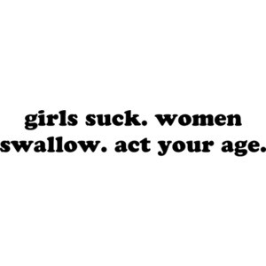 girls suck. women swallow. act your age.