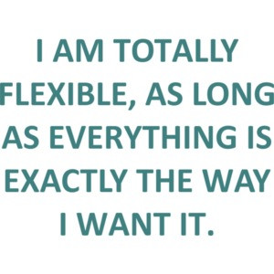I AM TOTALLY FLEXIBLE, AS LONG AS EVERYTHING IS EXACTLY THE WAY I WANT IT. Funny