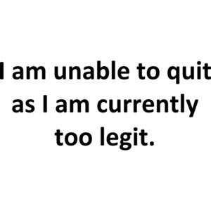 I am unable to quit as I am currently too legit.