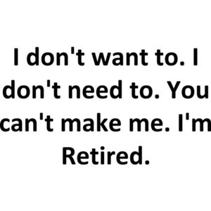 I don't want to. I don't need to. You can't make me. I'm Retired.
