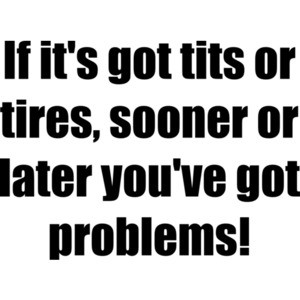 If it's got tits or tires, sooner or later you've got problems!