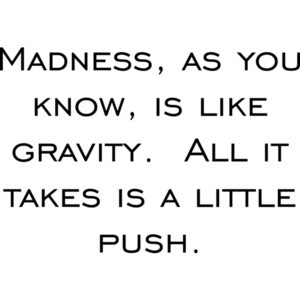 Madness, as you know, is like gravity.  All it takes is a little push.