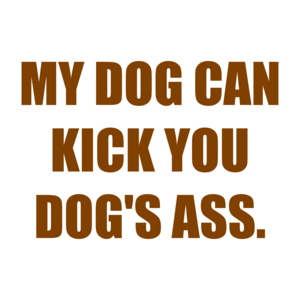 MY DOG CAN KICK YOU DOG'S ASS.