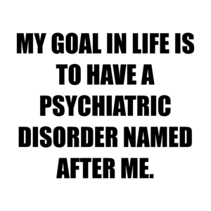 MY GOAL IN LIFE IS TO HAVE A PSYCHIATRIC DISORDER NAMED AFTER ME.