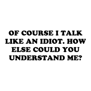 OF COURSE I TALK LIKE AN IDIOT. HOW ELSE COULD YOU UNDERSTAND ME?