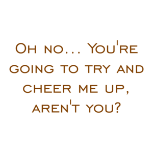 Oh no... You're going to try and cheer me up, aren't you?