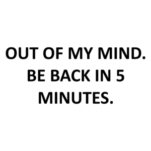 OUT OF MY MIND. BE BACK IN 5 MINUTES.