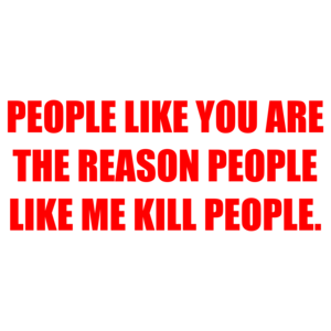 PEOPLE LIKE YOU ARE THE REASON PEOPLE LIKE ME KILL PEOPLE.