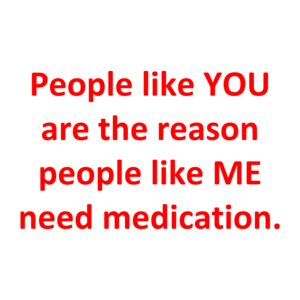 People like YOU are the reason people like ME need medication.