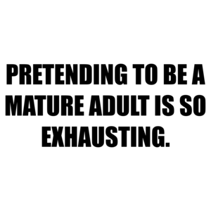 PRETENDING TO BE A MATURE ADULT IS SO EXHAUSTING.