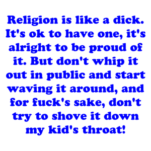 Religion is like a dick. It's ok to have one, it's alright to be proud of it. But don't whip it out in public and start waving it around, and for fuck's sake, don't try to shove it down my kid's throat!