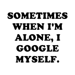 SOMETIMES WHEN I'M ALONE, I GOOGLE MYSELF.