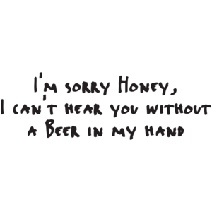 Sorry Honey, I Can't Hear You Without A Beer In My Hand