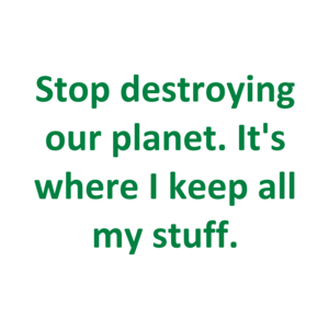 Stop destroying our planet. It's where I keep all my stuff.