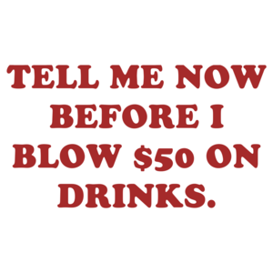 TELL ME NOW BEFORE I BLOW $50 ON DRINKS.