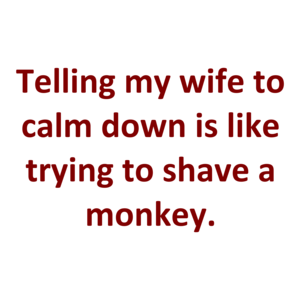 Telling my wife to calm down is like trying to shave a monkey.