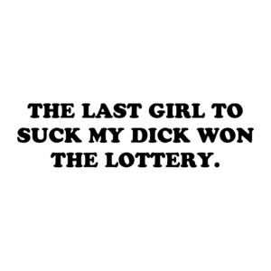 THE LAST GIRL TO SUCK MY DICK WON THE LOTTERY.