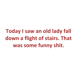 Today I saw an old lady fall down a flight of stairs. That was some funny shit.