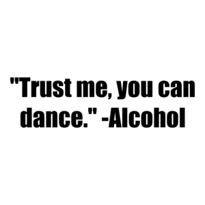 "Trust me, you can dance." -Alcohol