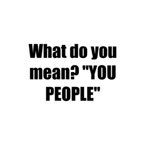 What do you mean? "YOU PEOPLE"