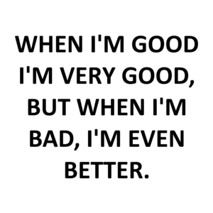 WHEN I'M GOOD I'M VERY GOOD, BUT WHEN I'M BAD, I'M EVEN BETTER.