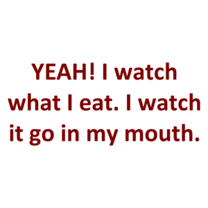 YEAH! I watch what I eat. I watch it go in my mouth.