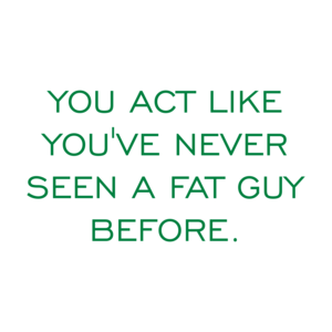 YOU ACT LIKE YOU'VE NEVER SEEN A FAT GUY BEFORE.